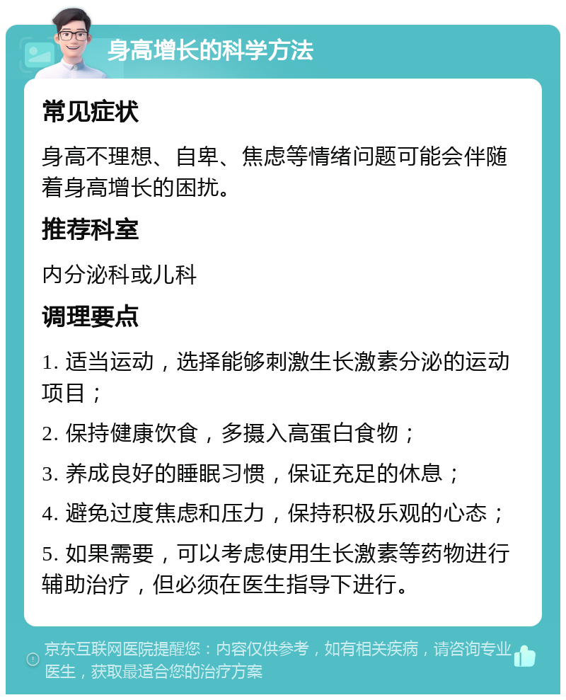 身高增长的科学方法 常见症状 身高不理想、自卑、焦虑等情绪问题可能会伴随着身高增长的困扰。 推荐科室 内分泌科或儿科 调理要点 1. 适当运动，选择能够刺激生长激素分泌的运动项目； 2. 保持健康饮食，多摄入高蛋白食物； 3. 养成良好的睡眠习惯，保证充足的休息； 4. 避免过度焦虑和压力，保持积极乐观的心态； 5. 如果需要，可以考虑使用生长激素等药物进行辅助治疗，但必须在医生指导下进行。