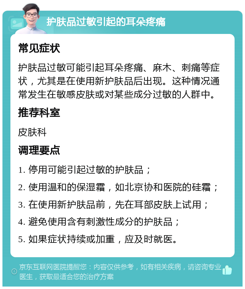 护肤品过敏引起的耳朵疼痛 常见症状 护肤品过敏可能引起耳朵疼痛、麻木、刺痛等症状，尤其是在使用新护肤品后出现。这种情况通常发生在敏感皮肤或对某些成分过敏的人群中。 推荐科室 皮肤科 调理要点 1. 停用可能引起过敏的护肤品； 2. 使用温和的保湿霜，如北京协和医院的硅霜； 3. 在使用新护肤品前，先在耳部皮肤上试用； 4. 避免使用含有刺激性成分的护肤品； 5. 如果症状持续或加重，应及时就医。