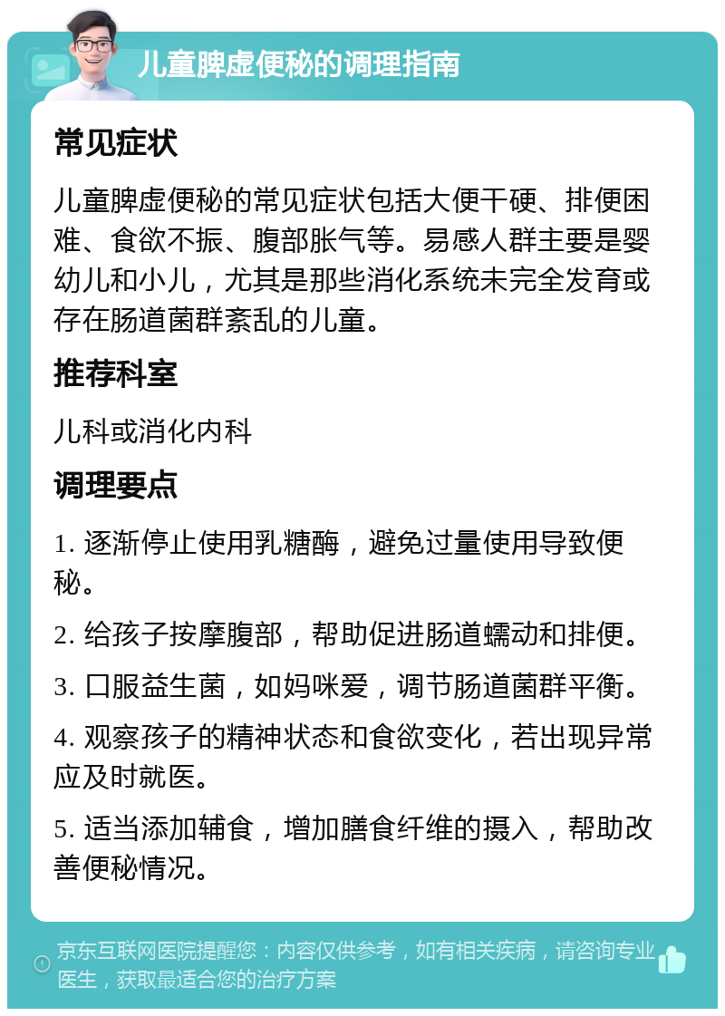 儿童脾虚便秘的调理指南 常见症状 儿童脾虚便秘的常见症状包括大便干硬、排便困难、食欲不振、腹部胀气等。易感人群主要是婴幼儿和小儿，尤其是那些消化系统未完全发育或存在肠道菌群紊乱的儿童。 推荐科室 儿科或消化内科 调理要点 1. 逐渐停止使用乳糖酶，避免过量使用导致便秘。 2. 给孩子按摩腹部，帮助促进肠道蠕动和排便。 3. 口服益生菌，如妈咪爱，调节肠道菌群平衡。 4. 观察孩子的精神状态和食欲变化，若出现异常应及时就医。 5. 适当添加辅食，增加膳食纤维的摄入，帮助改善便秘情况。