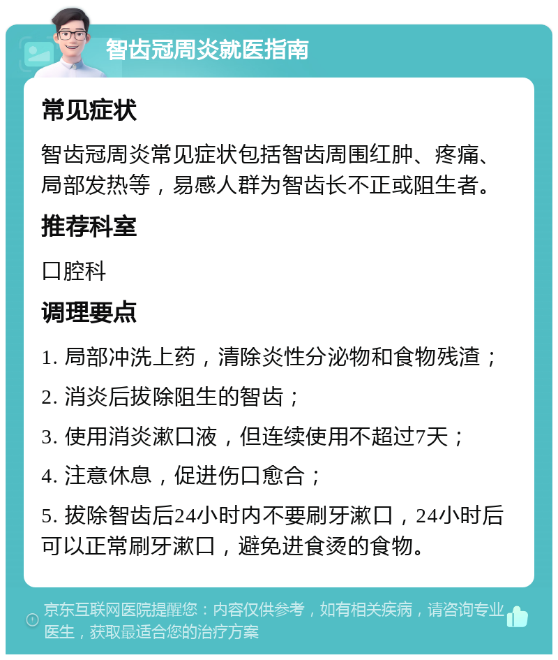 智齿冠周炎就医指南 常见症状 智齿冠周炎常见症状包括智齿周围红肿、疼痛、局部发热等，易感人群为智齿长不正或阻生者。 推荐科室 口腔科 调理要点 1. 局部冲洗上药，清除炎性分泌物和食物残渣； 2. 消炎后拔除阻生的智齿； 3. 使用消炎漱口液，但连续使用不超过7天； 4. 注意休息，促进伤口愈合； 5. 拔除智齿后24小时内不要刷牙漱口，24小时后可以正常刷牙漱口，避免进食烫的食物。