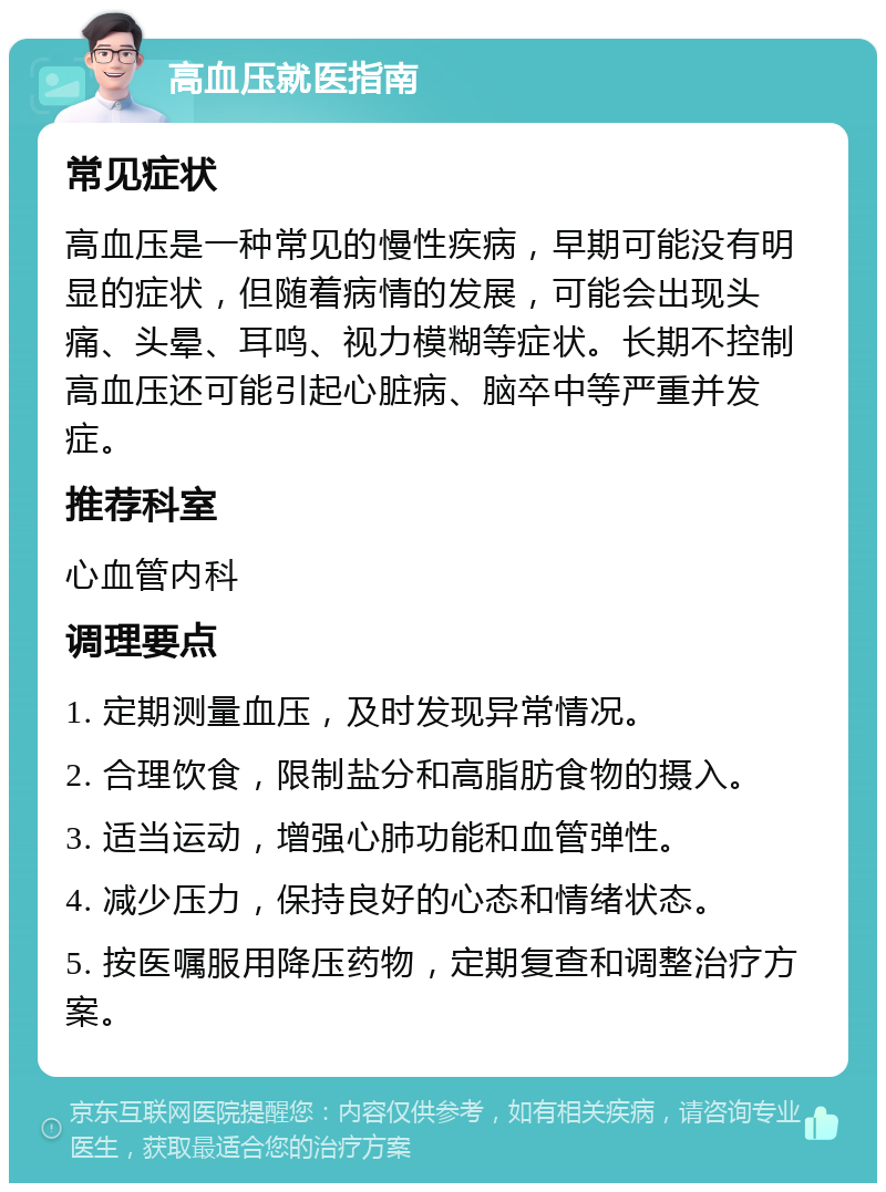 高血压就医指南 常见症状 高血压是一种常见的慢性疾病，早期可能没有明显的症状，但随着病情的发展，可能会出现头痛、头晕、耳鸣、视力模糊等症状。长期不控制高血压还可能引起心脏病、脑卒中等严重并发症。 推荐科室 心血管内科 调理要点 1. 定期测量血压，及时发现异常情况。 2. 合理饮食，限制盐分和高脂肪食物的摄入。 3. 适当运动，增强心肺功能和血管弹性。 4. 减少压力，保持良好的心态和情绪状态。 5. 按医嘱服用降压药物，定期复查和调整治疗方案。