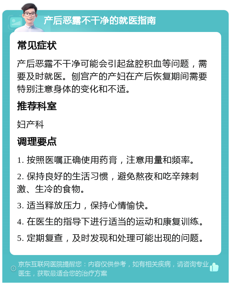 产后恶露不干净的就医指南 常见症状 产后恶露不干净可能会引起盆腔积血等问题，需要及时就医。刨宫产的产妇在产后恢复期间需要特别注意身体的变化和不适。 推荐科室 妇产科 调理要点 1. 按照医嘱正确使用药膏，注意用量和频率。 2. 保持良好的生活习惯，避免熬夜和吃辛辣刺激、生冷的食物。 3. 适当释放压力，保持心情愉快。 4. 在医生的指导下进行适当的运动和康复训练。 5. 定期复查，及时发现和处理可能出现的问题。