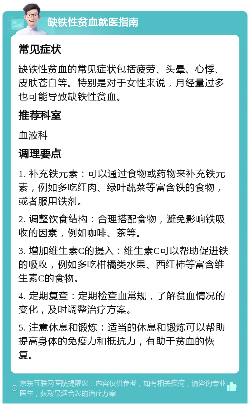 缺铁性贫血就医指南 常见症状 缺铁性贫血的常见症状包括疲劳、头晕、心悸、皮肤苍白等。特别是对于女性来说，月经量过多也可能导致缺铁性贫血。 推荐科室 血液科 调理要点 1. 补充铁元素：可以通过食物或药物来补充铁元素，例如多吃红肉、绿叶蔬菜等富含铁的食物，或者服用铁剂。 2. 调整饮食结构：合理搭配食物，避免影响铁吸收的因素，例如咖啡、茶等。 3. 增加维生素C的摄入：维生素C可以帮助促进铁的吸收，例如多吃柑橘类水果、西红柿等富含维生素C的食物。 4. 定期复查：定期检查血常规，了解贫血情况的变化，及时调整治疗方案。 5. 注意休息和锻炼：适当的休息和锻炼可以帮助提高身体的免疫力和抵抗力，有助于贫血的恢复。