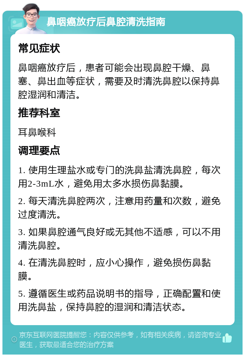 鼻咽癌放疗后鼻腔清洗指南 常见症状 鼻咽癌放疗后，患者可能会出现鼻腔干燥、鼻塞、鼻出血等症状，需要及时清洗鼻腔以保持鼻腔湿润和清洁。 推荐科室 耳鼻喉科 调理要点 1. 使用生理盐水或专门的洗鼻盐清洗鼻腔，每次用2-3mL水，避免用太多水损伤鼻黏膜。 2. 每天清洗鼻腔两次，注意用药量和次数，避免过度清洗。 3. 如果鼻腔通气良好或无其他不适感，可以不用清洗鼻腔。 4. 在清洗鼻腔时，应小心操作，避免损伤鼻黏膜。 5. 遵循医生或药品说明书的指导，正确配置和使用洗鼻盐，保持鼻腔的湿润和清洁状态。