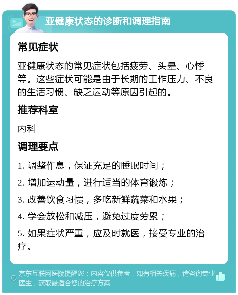 亚健康状态的诊断和调理指南 常见症状 亚健康状态的常见症状包括疲劳、头晕、心悸等。这些症状可能是由于长期的工作压力、不良的生活习惯、缺乏运动等原因引起的。 推荐科室 内科 调理要点 1. 调整作息，保证充足的睡眠时间； 2. 增加运动量，进行适当的体育锻炼； 3. 改善饮食习惯，多吃新鲜蔬菜和水果； 4. 学会放松和减压，避免过度劳累； 5. 如果症状严重，应及时就医，接受专业的治疗。