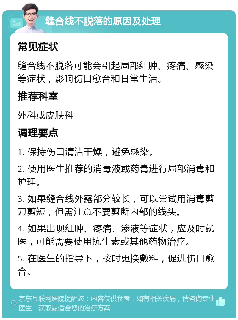 缝合线不脱落的原因及处理 常见症状 缝合线不脱落可能会引起局部红肿、疼痛、感染等症状，影响伤口愈合和日常生活。 推荐科室 外科或皮肤科 调理要点 1. 保持伤口清洁干燥，避免感染。 2. 使用医生推荐的消毒液或药膏进行局部消毒和护理。 3. 如果缝合线外露部分较长，可以尝试用消毒剪刀剪短，但需注意不要剪断内部的线头。 4. 如果出现红肿、疼痛、渗液等症状，应及时就医，可能需要使用抗生素或其他药物治疗。 5. 在医生的指导下，按时更换敷料，促进伤口愈合。