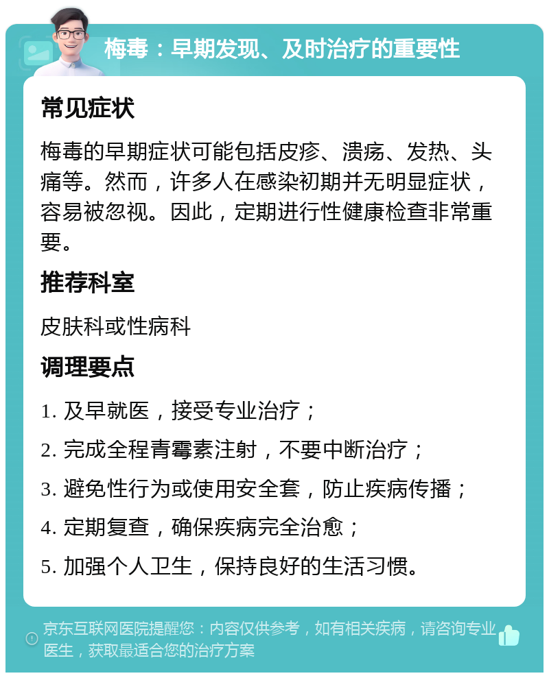 梅毒：早期发现、及时治疗的重要性 常见症状 梅毒的早期症状可能包括皮疹、溃疡、发热、头痛等。然而，许多人在感染初期并无明显症状，容易被忽视。因此，定期进行性健康检查非常重要。 推荐科室 皮肤科或性病科 调理要点 1. 及早就医，接受专业治疗； 2. 完成全程青霉素注射，不要中断治疗； 3. 避免性行为或使用安全套，防止疾病传播； 4. 定期复查，确保疾病完全治愈； 5. 加强个人卫生，保持良好的生活习惯。