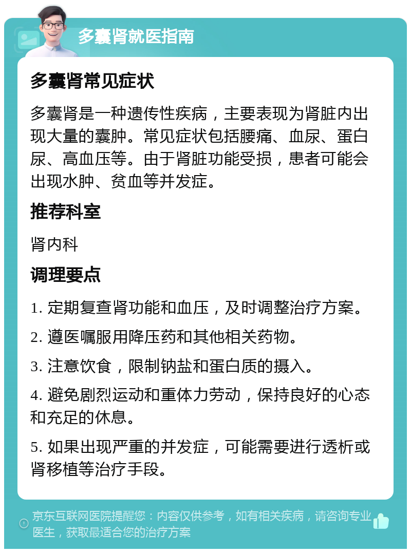 多囊肾就医指南 多囊肾常见症状 多囊肾是一种遗传性疾病，主要表现为肾脏内出现大量的囊肿。常见症状包括腰痛、血尿、蛋白尿、高血压等。由于肾脏功能受损，患者可能会出现水肿、贫血等并发症。 推荐科室 肾内科 调理要点 1. 定期复查肾功能和血压，及时调整治疗方案。 2. 遵医嘱服用降压药和其他相关药物。 3. 注意饮食，限制钠盐和蛋白质的摄入。 4. 避免剧烈运动和重体力劳动，保持良好的心态和充足的休息。 5. 如果出现严重的并发症，可能需要进行透析或肾移植等治疗手段。