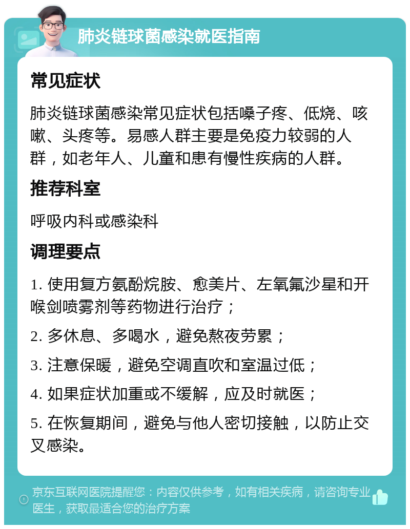 肺炎链球菌感染就医指南 常见症状 肺炎链球菌感染常见症状包括嗓子疼、低烧、咳嗽、头疼等。易感人群主要是免疫力较弱的人群，如老年人、儿童和患有慢性疾病的人群。 推荐科室 呼吸内科或感染科 调理要点 1. 使用复方氨酚烷胺、愈美片、左氧氟沙星和开喉剑喷雾剂等药物进行治疗； 2. 多休息、多喝水，避免熬夜劳累； 3. 注意保暖，避免空调直吹和室温过低； 4. 如果症状加重或不缓解，应及时就医； 5. 在恢复期间，避免与他人密切接触，以防止交叉感染。