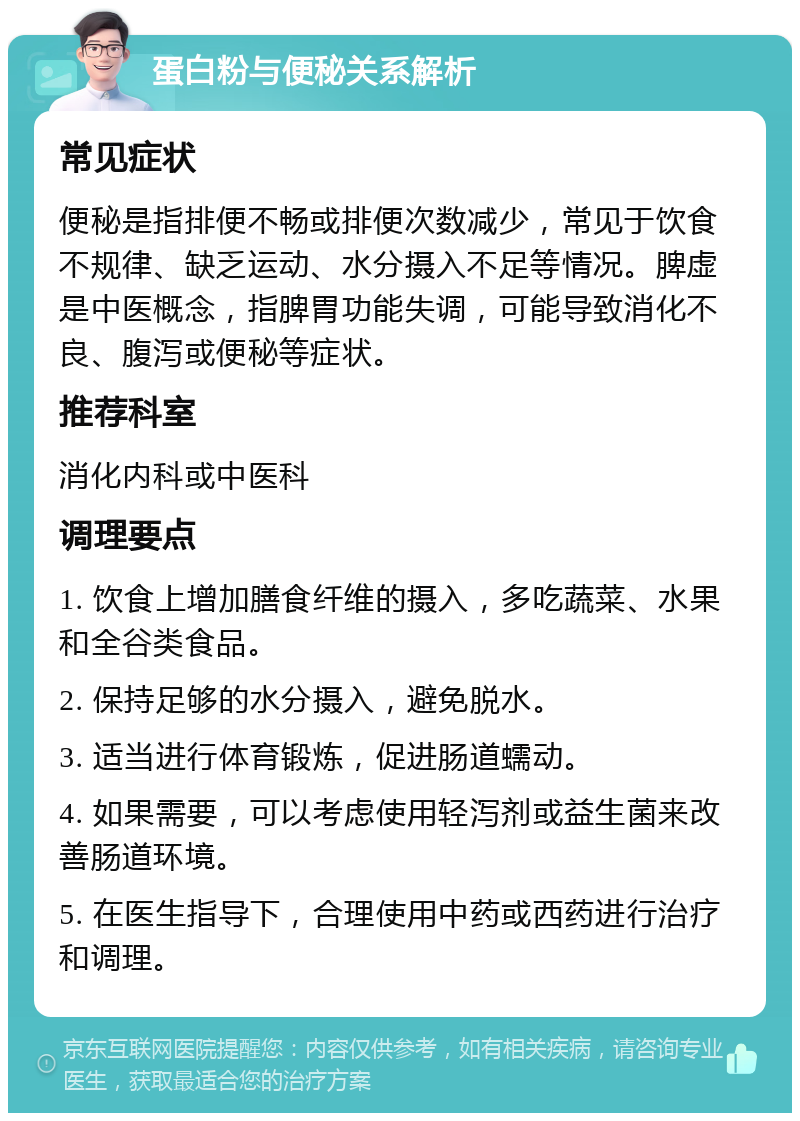 蛋白粉与便秘关系解析 常见症状 便秘是指排便不畅或排便次数减少，常见于饮食不规律、缺乏运动、水分摄入不足等情况。脾虚是中医概念，指脾胃功能失调，可能导致消化不良、腹泻或便秘等症状。 推荐科室 消化内科或中医科 调理要点 1. 饮食上增加膳食纤维的摄入，多吃蔬菜、水果和全谷类食品。 2. 保持足够的水分摄入，避免脱水。 3. 适当进行体育锻炼，促进肠道蠕动。 4. 如果需要，可以考虑使用轻泻剂或益生菌来改善肠道环境。 5. 在医生指导下，合理使用中药或西药进行治疗和调理。