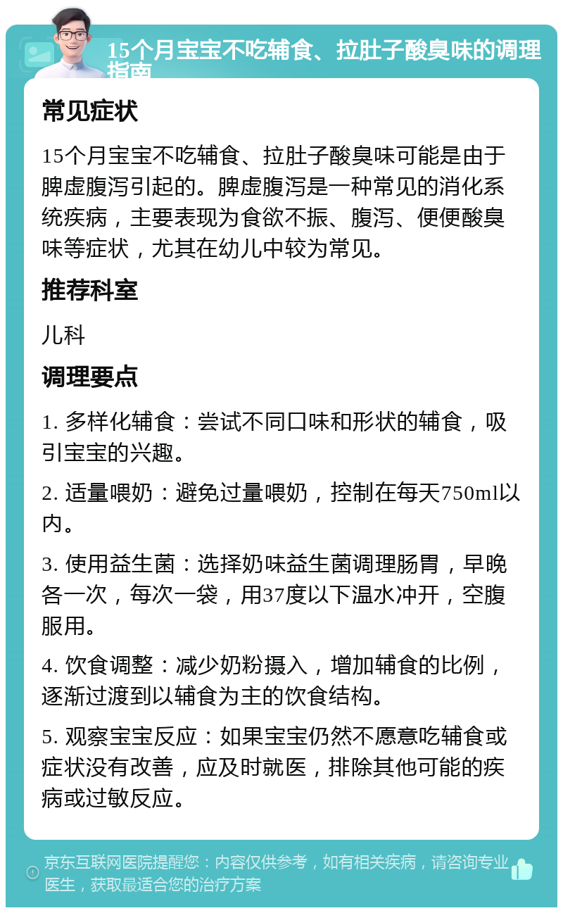 15个月宝宝不吃辅食、拉肚子酸臭味的调理指南 常见症状 15个月宝宝不吃辅食、拉肚子酸臭味可能是由于脾虚腹泻引起的。脾虚腹泻是一种常见的消化系统疾病，主要表现为食欲不振、腹泻、便便酸臭味等症状，尤其在幼儿中较为常见。 推荐科室 儿科 调理要点 1. 多样化辅食：尝试不同口味和形状的辅食，吸引宝宝的兴趣。 2. 适量喂奶：避免过量喂奶，控制在每天750ml以内。 3. 使用益生菌：选择奶味益生菌调理肠胃，早晚各一次，每次一袋，用37度以下温水冲开，空腹服用。 4. 饮食调整：减少奶粉摄入，增加辅食的比例，逐渐过渡到以辅食为主的饮食结构。 5. 观察宝宝反应：如果宝宝仍然不愿意吃辅食或症状没有改善，应及时就医，排除其他可能的疾病或过敏反应。