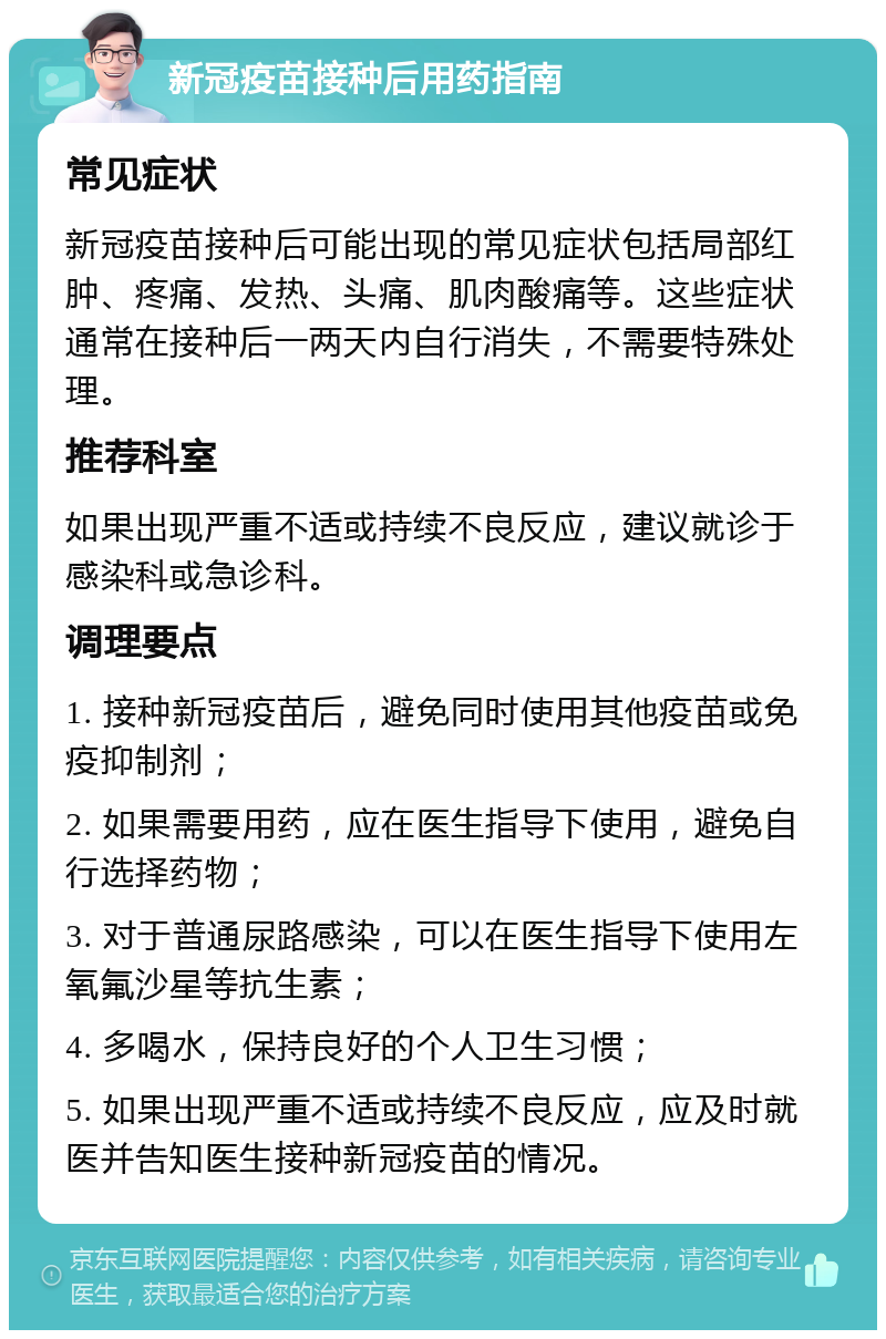 新冠疫苗接种后用药指南 常见症状 新冠疫苗接种后可能出现的常见症状包括局部红肿、疼痛、发热、头痛、肌肉酸痛等。这些症状通常在接种后一两天内自行消失，不需要特殊处理。 推荐科室 如果出现严重不适或持续不良反应，建议就诊于感染科或急诊科。 调理要点 1. 接种新冠疫苗后，避免同时使用其他疫苗或免疫抑制剂； 2. 如果需要用药，应在医生指导下使用，避免自行选择药物； 3. 对于普通尿路感染，可以在医生指导下使用左氧氟沙星等抗生素； 4. 多喝水，保持良好的个人卫生习惯； 5. 如果出现严重不适或持续不良反应，应及时就医并告知医生接种新冠疫苗的情况。