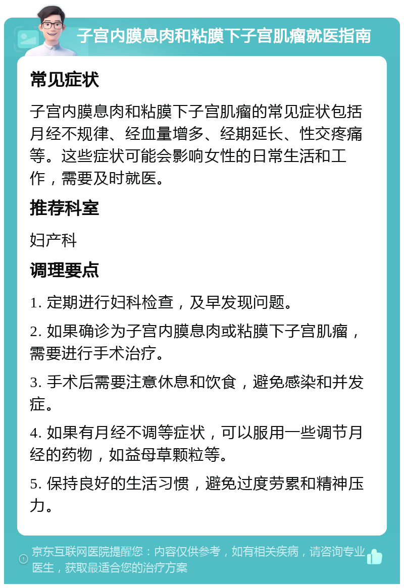 子宫内膜息肉和粘膜下子宫肌瘤就医指南 常见症状 子宫内膜息肉和粘膜下子宫肌瘤的常见症状包括月经不规律、经血量增多、经期延长、性交疼痛等。这些症状可能会影响女性的日常生活和工作，需要及时就医。 推荐科室 妇产科 调理要点 1. 定期进行妇科检查，及早发现问题。 2. 如果确诊为子宫内膜息肉或粘膜下子宫肌瘤，需要进行手术治疗。 3. 手术后需要注意休息和饮食，避免感染和并发症。 4. 如果有月经不调等症状，可以服用一些调节月经的药物，如益母草颗粒等。 5. 保持良好的生活习惯，避免过度劳累和精神压力。