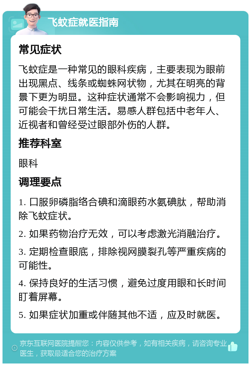 飞蚊症就医指南 常见症状 飞蚊症是一种常见的眼科疾病，主要表现为眼前出现黑点、线条或蜘蛛网状物，尤其在明亮的背景下更为明显。这种症状通常不会影响视力，但可能会干扰日常生活。易感人群包括中老年人、近视者和曾经受过眼部外伤的人群。 推荐科室 眼科 调理要点 1. 口服卵磷脂络合碘和滴眼药水氨碘肽，帮助消除飞蚊症状。 2. 如果药物治疗无效，可以考虑激光消融治疗。 3. 定期检查眼底，排除视网膜裂孔等严重疾病的可能性。 4. 保持良好的生活习惯，避免过度用眼和长时间盯着屏幕。 5. 如果症状加重或伴随其他不适，应及时就医。