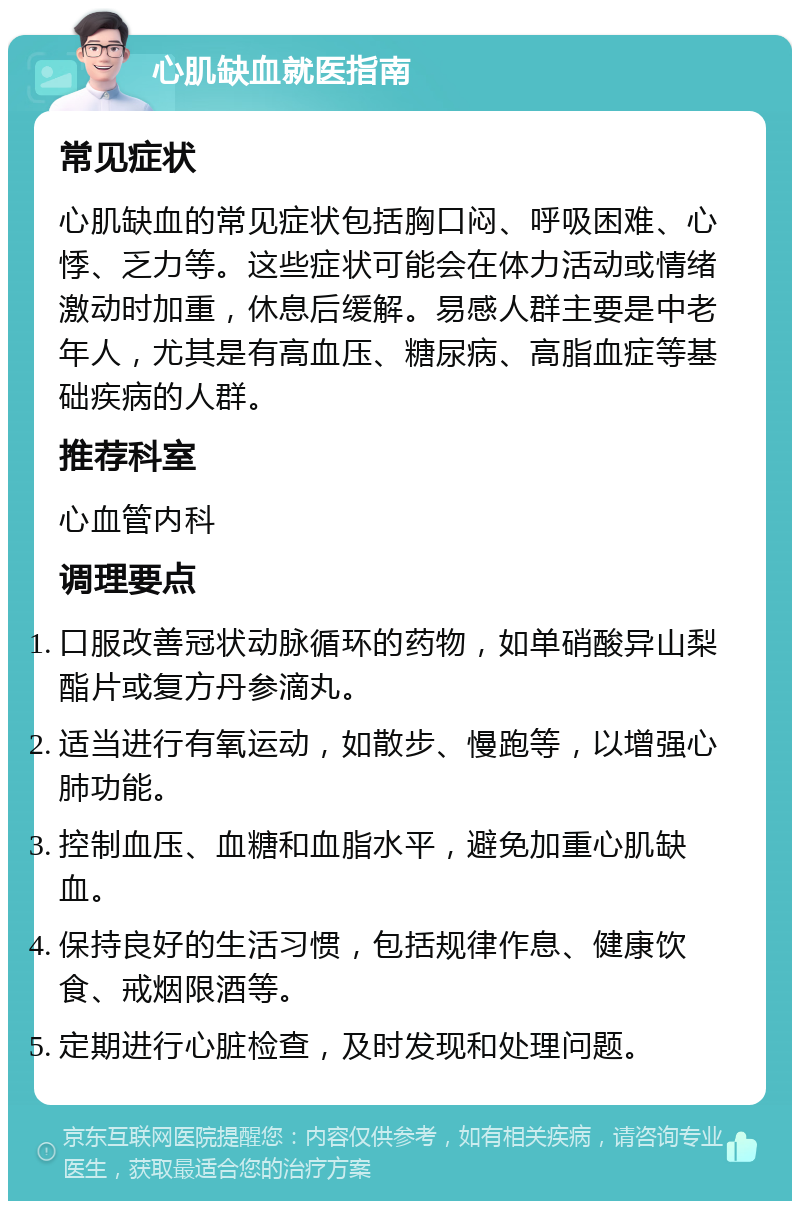 心肌缺血就医指南 常见症状 心肌缺血的常见症状包括胸口闷、呼吸困难、心悸、乏力等。这些症状可能会在体力活动或情绪激动时加重，休息后缓解。易感人群主要是中老年人，尤其是有高血压、糖尿病、高脂血症等基础疾病的人群。 推荐科室 心血管内科 调理要点 口服改善冠状动脉循环的药物，如单硝酸异山梨酯片或复方丹参滴丸。 适当进行有氧运动，如散步、慢跑等，以增强心肺功能。 控制血压、血糖和血脂水平，避免加重心肌缺血。 保持良好的生活习惯，包括规律作息、健康饮食、戒烟限酒等。 定期进行心脏检查，及时发现和处理问题。