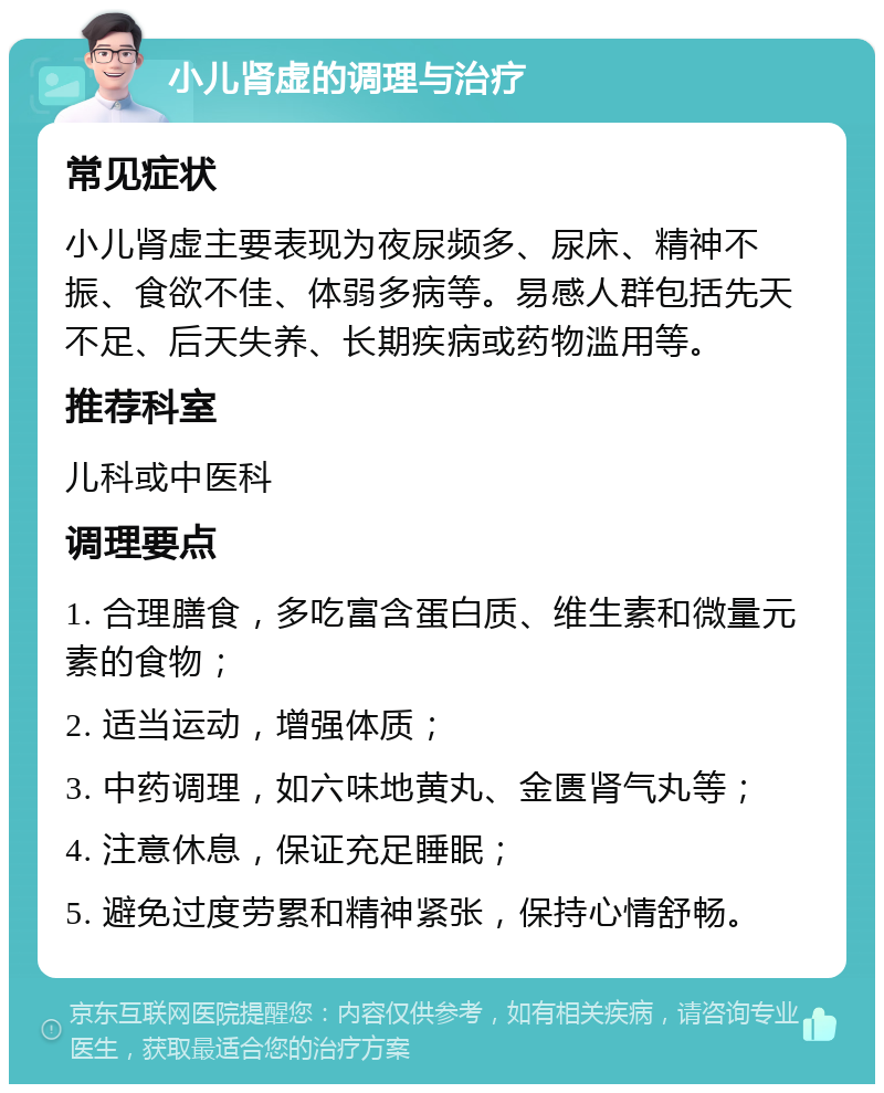 小儿肾虚的调理与治疗 常见症状 小儿肾虚主要表现为夜尿频多、尿床、精神不振、食欲不佳、体弱多病等。易感人群包括先天不足、后天失养、长期疾病或药物滥用等。 推荐科室 儿科或中医科 调理要点 1. 合理膳食，多吃富含蛋白质、维生素和微量元素的食物； 2. 适当运动，增强体质； 3. 中药调理，如六味地黄丸、金匮肾气丸等； 4. 注意休息，保证充足睡眠； 5. 避免过度劳累和精神紧张，保持心情舒畅。