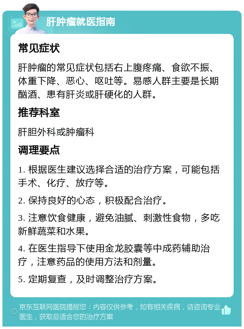 肝肿瘤就医指南 常见症状 肝肿瘤的常见症状包括右上腹疼痛、食欲不振、体重下降、恶心、呕吐等。易感人群主要是长期酗酒、患有肝炎或肝硬化的人群。 推荐科室 肝胆外科或肿瘤科 调理要点 1. 根据医生建议选择合适的治疗方案，可能包括手术、化疗、放疗等。 2. 保持良好的心态，积极配合治疗。 3. 注意饮食健康，避免油腻、刺激性食物，多吃新鲜蔬菜和水果。 4. 在医生指导下使用金龙胶囊等中成药辅助治疗，注意药品的使用方法和剂量。 5. 定期复查，及时调整治疗方案。