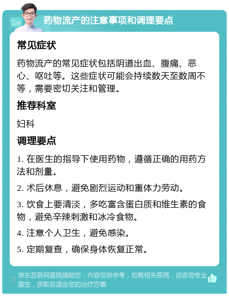 药物流产的注意事项和调理要点 常见症状 药物流产的常见症状包括阴道出血、腹痛、恶心、呕吐等。这些症状可能会持续数天至数周不等，需要密切关注和管理。 推荐科室 妇科 调理要点 1. 在医生的指导下使用药物，遵循正确的用药方法和剂量。 2. 术后休息，避免剧烈运动和重体力劳动。 3. 饮食上要清淡，多吃富含蛋白质和维生素的食物，避免辛辣刺激和冰冷食物。 4. 注意个人卫生，避免感染。 5. 定期复查，确保身体恢复正常。