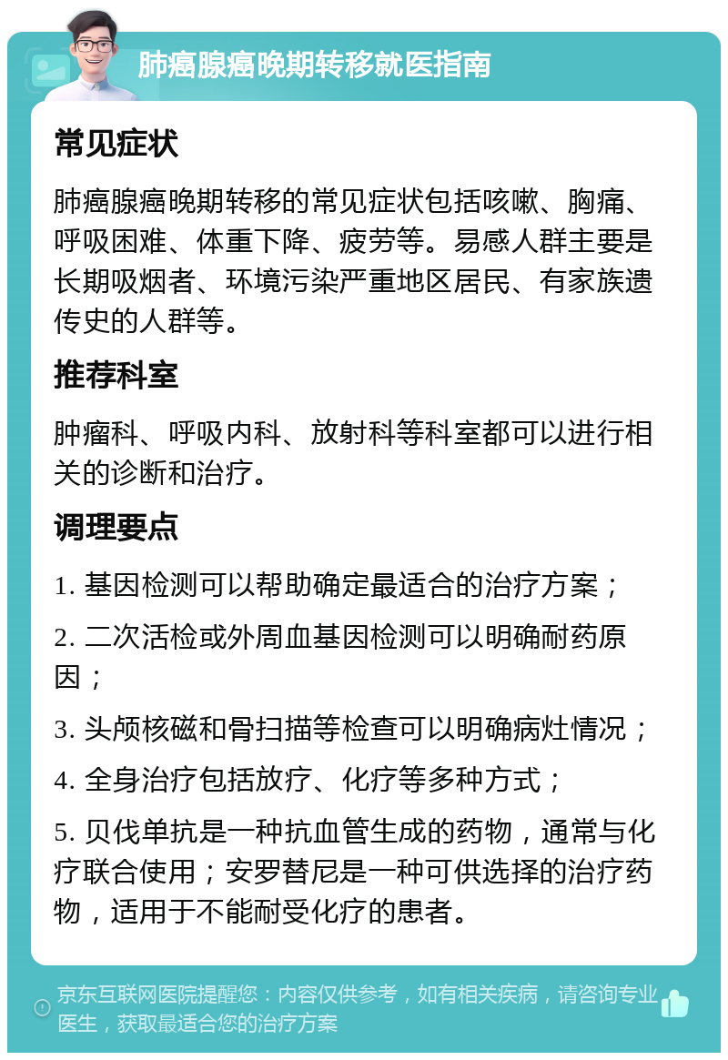 肺癌腺癌晚期转移就医指南 常见症状 肺癌腺癌晚期转移的常见症状包括咳嗽、胸痛、呼吸困难、体重下降、疲劳等。易感人群主要是长期吸烟者、环境污染严重地区居民、有家族遗传史的人群等。 推荐科室 肿瘤科、呼吸内科、放射科等科室都可以进行相关的诊断和治疗。 调理要点 1. 基因检测可以帮助确定最适合的治疗方案； 2. 二次活检或外周血基因检测可以明确耐药原因； 3. 头颅核磁和骨扫描等检查可以明确病灶情况； 4. 全身治疗包括放疗、化疗等多种方式； 5. 贝伐单抗是一种抗血管生成的药物，通常与化疗联合使用；安罗替尼是一种可供选择的治疗药物，适用于不能耐受化疗的患者。