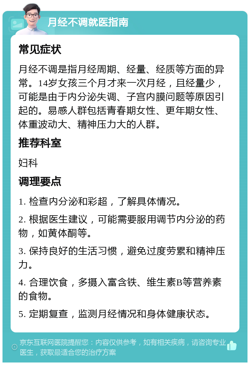 月经不调就医指南 常见症状 月经不调是指月经周期、经量、经质等方面的异常。14岁女孩三个月才来一次月经，且经量少，可能是由于内分泌失调、子宫内膜问题等原因引起的。易感人群包括青春期女性、更年期女性、体重波动大、精神压力大的人群。 推荐科室 妇科 调理要点 1. 检查内分泌和彩超，了解具体情况。 2. 根据医生建议，可能需要服用调节内分泌的药物，如黄体酮等。 3. 保持良好的生活习惯，避免过度劳累和精神压力。 4. 合理饮食，多摄入富含铁、维生素B等营养素的食物。 5. 定期复查，监测月经情况和身体健康状态。