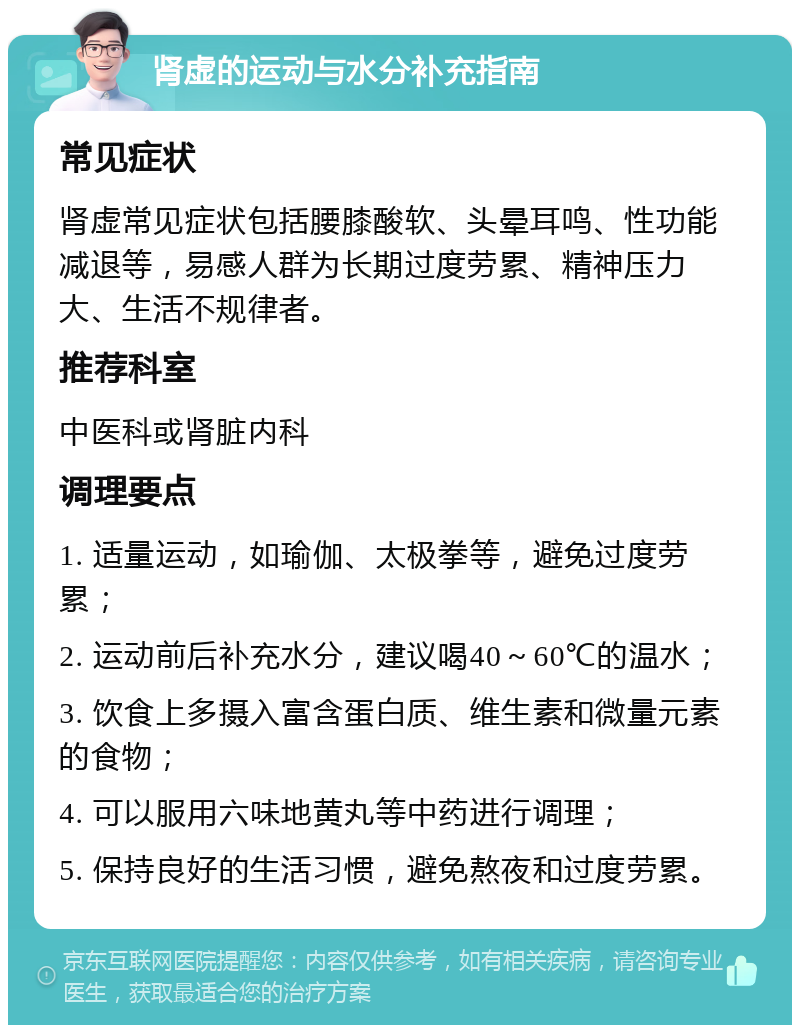 肾虚的运动与水分补充指南 常见症状 肾虚常见症状包括腰膝酸软、头晕耳鸣、性功能减退等，易感人群为长期过度劳累、精神压力大、生活不规律者。 推荐科室 中医科或肾脏内科 调理要点 1. 适量运动，如瑜伽、太极拳等，避免过度劳累； 2. 运动前后补充水分，建议喝40～60℃的温水； 3. 饮食上多摄入富含蛋白质、维生素和微量元素的食物； 4. 可以服用六味地黄丸等中药进行调理； 5. 保持良好的生活习惯，避免熬夜和过度劳累。