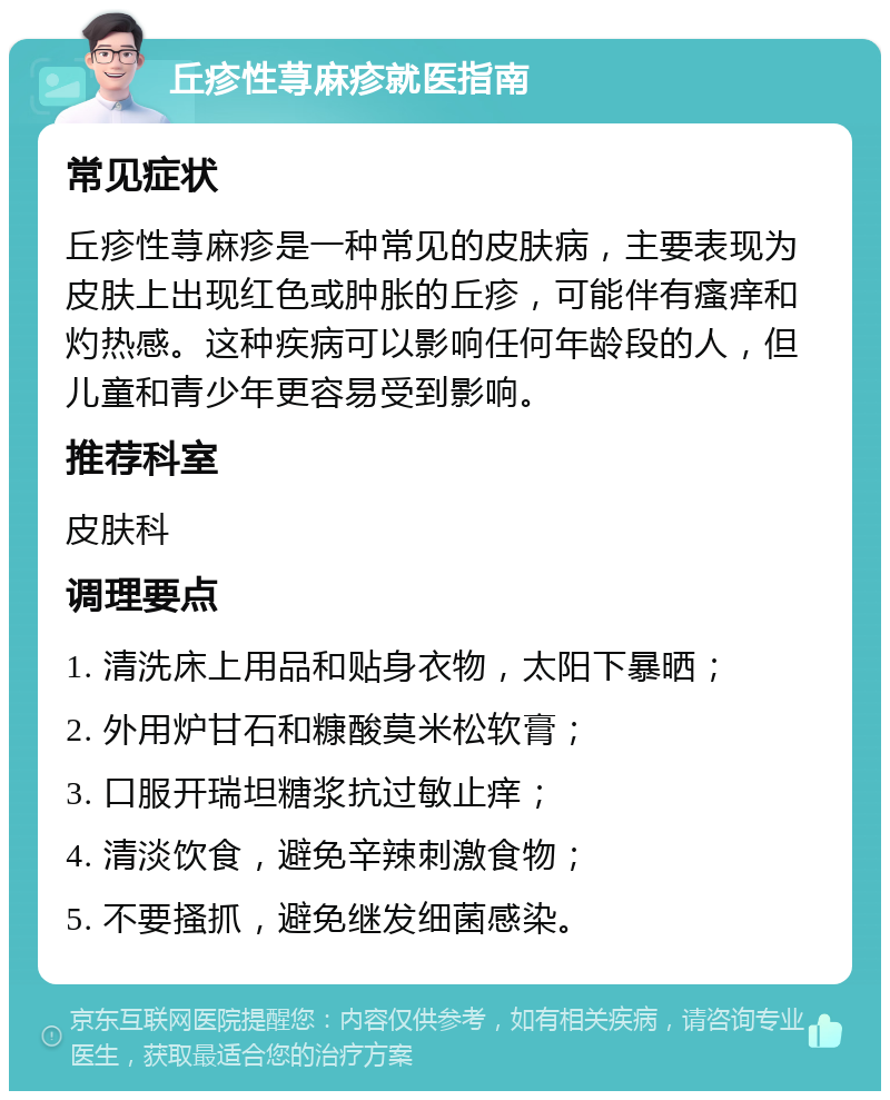 丘疹性荨麻疹就医指南 常见症状 丘疹性荨麻疹是一种常见的皮肤病，主要表现为皮肤上出现红色或肿胀的丘疹，可能伴有瘙痒和灼热感。这种疾病可以影响任何年龄段的人，但儿童和青少年更容易受到影响。 推荐科室 皮肤科 调理要点 1. 清洗床上用品和贴身衣物，太阳下暴晒； 2. 外用炉甘石和糠酸莫米松软膏； 3. 口服开瑞坦糖浆抗过敏止痒； 4. 清淡饮食，避免辛辣刺激食物； 5. 不要搔抓，避免继发细菌感染。