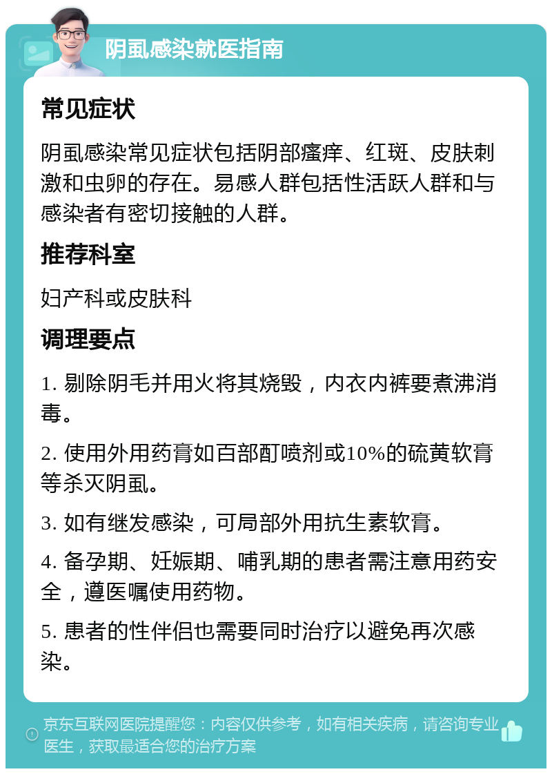 阴虱感染就医指南 常见症状 阴虱感染常见症状包括阴部瘙痒、红斑、皮肤刺激和虫卵的存在。易感人群包括性活跃人群和与感染者有密切接触的人群。 推荐科室 妇产科或皮肤科 调理要点 1. 剔除阴毛并用火将其烧毁，内衣内裤要煮沸消毒。 2. 使用外用药膏如百部酊喷剂或10%的硫黄软膏等杀灭阴虱。 3. 如有继发感染，可局部外用抗生素软膏。 4. 备孕期、妊娠期、哺乳期的患者需注意用药安全，遵医嘱使用药物。 5. 患者的性伴侣也需要同时治疗以避免再次感染。