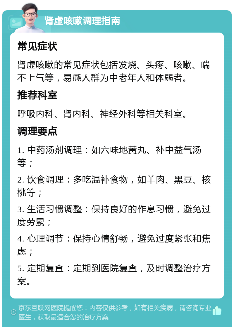 肾虚咳嗽调理指南 常见症状 肾虚咳嗽的常见症状包括发烧、头疼、咳嗽、喘不上气等，易感人群为中老年人和体弱者。 推荐科室 呼吸内科、肾内科、神经外科等相关科室。 调理要点 1. 中药汤剂调理：如六味地黄丸、补中益气汤等； 2. 饮食调理：多吃温补食物，如羊肉、黑豆、核桃等； 3. 生活习惯调整：保持良好的作息习惯，避免过度劳累； 4. 心理调节：保持心情舒畅，避免过度紧张和焦虑； 5. 定期复查：定期到医院复查，及时调整治疗方案。