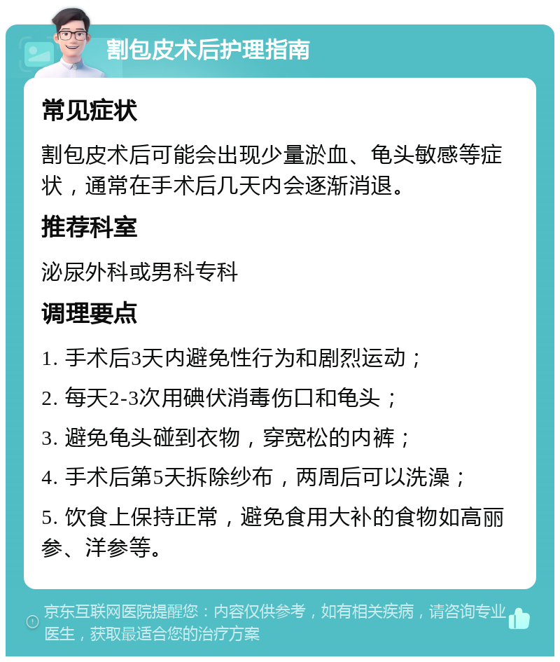 割包皮术后护理指南 常见症状 割包皮术后可能会出现少量淤血、龟头敏感等症状，通常在手术后几天内会逐渐消退。 推荐科室 泌尿外科或男科专科 调理要点 1. 手术后3天内避免性行为和剧烈运动； 2. 每天2-3次用碘伏消毒伤口和龟头； 3. 避免龟头碰到衣物，穿宽松的内裤； 4. 手术后第5天拆除纱布，两周后可以洗澡； 5. 饮食上保持正常，避免食用大补的食物如高丽参、洋参等。