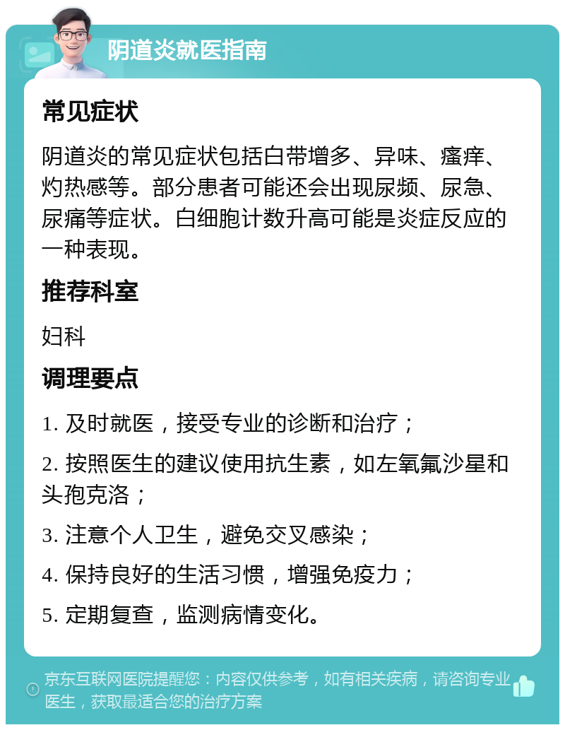 阴道炎就医指南 常见症状 阴道炎的常见症状包括白带增多、异味、瘙痒、灼热感等。部分患者可能还会出现尿频、尿急、尿痛等症状。白细胞计数升高可能是炎症反应的一种表现。 推荐科室 妇科 调理要点 1. 及时就医，接受专业的诊断和治疗； 2. 按照医生的建议使用抗生素，如左氧氟沙星和头孢克洛； 3. 注意个人卫生，避免交叉感染； 4. 保持良好的生活习惯，增强免疫力； 5. 定期复查，监测病情变化。