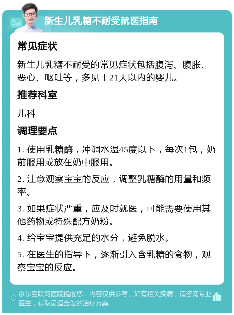 新生儿乳糖不耐受就医指南 常见症状 新生儿乳糖不耐受的常见症状包括腹泻、腹胀、恶心、呕吐等，多见于21天以内的婴儿。 推荐科室 儿科 调理要点 1. 使用乳糖酶，冲调水温45度以下，每次1包，奶前服用或放在奶中服用。 2. 注意观察宝宝的反应，调整乳糖酶的用量和频率。 3. 如果症状严重，应及时就医，可能需要使用其他药物或特殊配方奶粉。 4. 给宝宝提供充足的水分，避免脱水。 5. 在医生的指导下，逐渐引入含乳糖的食物，观察宝宝的反应。