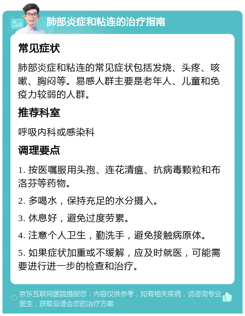 肺部炎症和粘连的治疗指南 常见症状 肺部炎症和粘连的常见症状包括发烧、头疼、咳嗽、胸闷等。易感人群主要是老年人、儿童和免疫力较弱的人群。 推荐科室 呼吸内科或感染科 调理要点 1. 按医嘱服用头孢、连花清瘟、抗病毒颗粒和布洛芬等药物。 2. 多喝水，保持充足的水分摄入。 3. 休息好，避免过度劳累。 4. 注意个人卫生，勤洗手，避免接触病原体。 5. 如果症状加重或不缓解，应及时就医，可能需要进行进一步的检查和治疗。