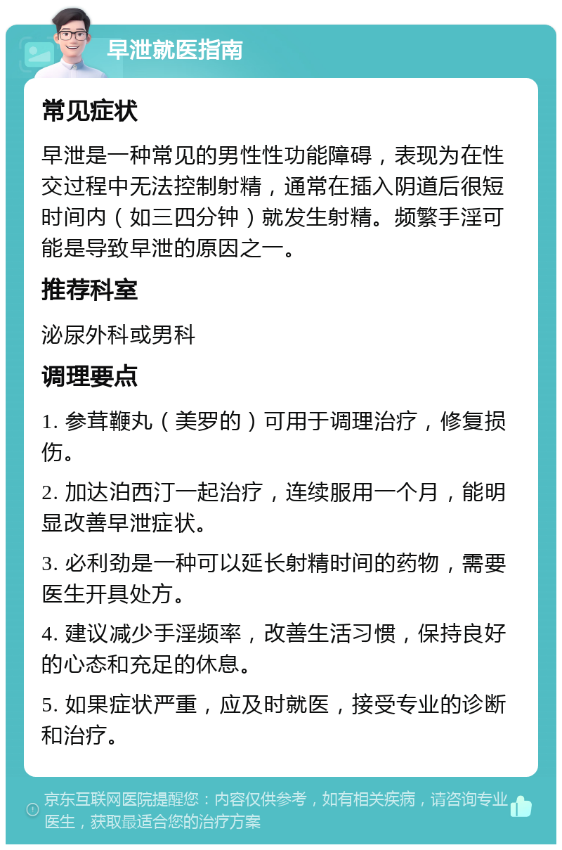 早泄就医指南 常见症状 早泄是一种常见的男性性功能障碍，表现为在性交过程中无法控制射精，通常在插入阴道后很短时间内（如三四分钟）就发生射精。频繁手淫可能是导致早泄的原因之一。 推荐科室 泌尿外科或男科 调理要点 1. 参茸鞭丸（美罗的）可用于调理治疗，修复损伤。 2. 加达泊西汀一起治疗，连续服用一个月，能明显改善早泄症状。 3. 必利劲是一种可以延长射精时间的药物，需要医生开具处方。 4. 建议减少手淫频率，改善生活习惯，保持良好的心态和充足的休息。 5. 如果症状严重，应及时就医，接受专业的诊断和治疗。