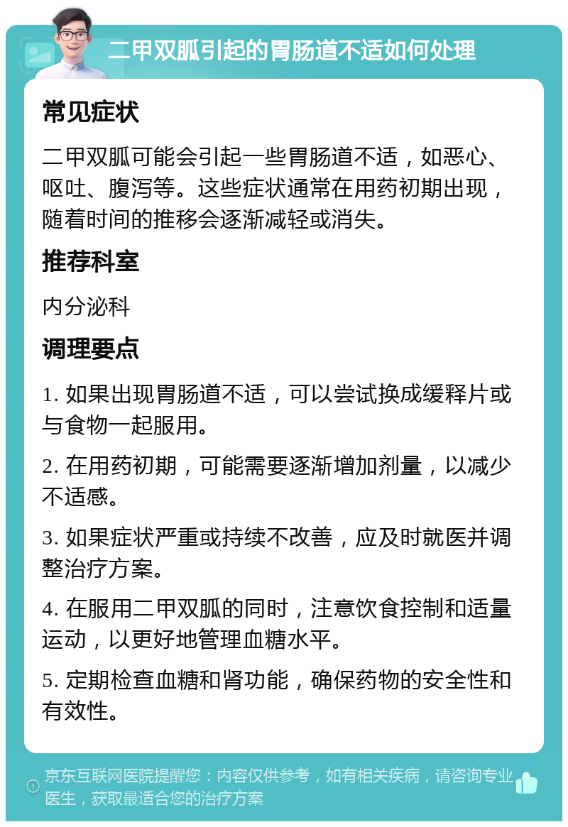 二甲双胍引起的胃肠道不适如何处理 常见症状 二甲双胍可能会引起一些胃肠道不适，如恶心、呕吐、腹泻等。这些症状通常在用药初期出现，随着时间的推移会逐渐减轻或消失。 推荐科室 内分泌科 调理要点 1. 如果出现胃肠道不适，可以尝试换成缓释片或与食物一起服用。 2. 在用药初期，可能需要逐渐增加剂量，以减少不适感。 3. 如果症状严重或持续不改善，应及时就医并调整治疗方案。 4. 在服用二甲双胍的同时，注意饮食控制和适量运动，以更好地管理血糖水平。 5. 定期检查血糖和肾功能，确保药物的安全性和有效性。