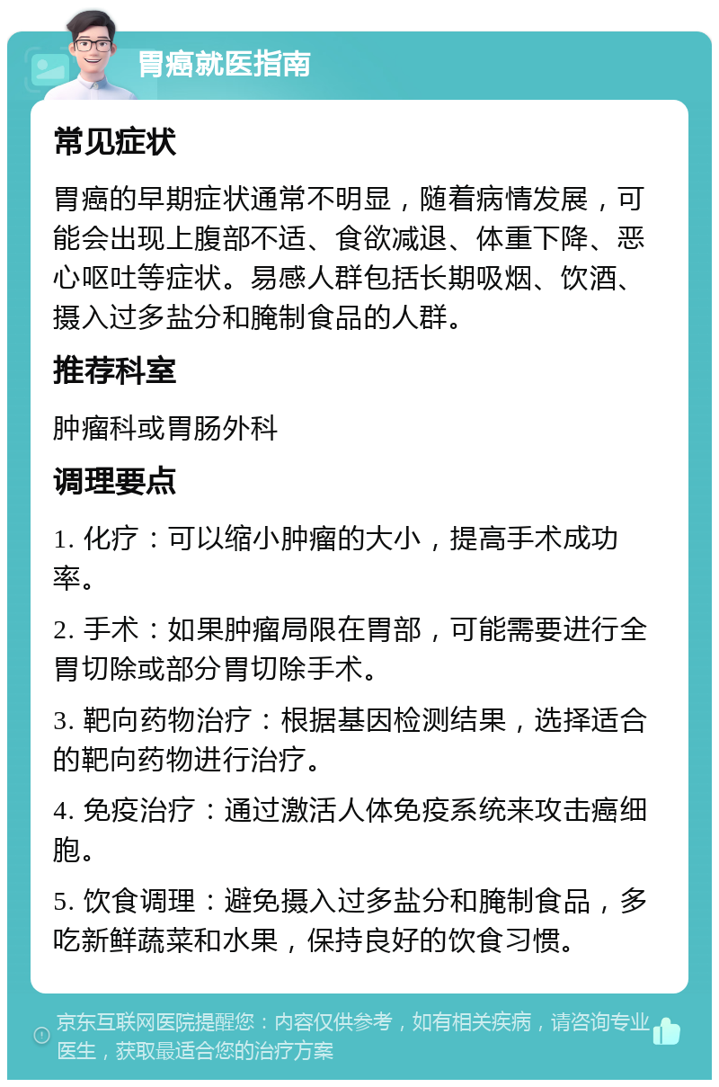 胃癌就医指南 常见症状 胃癌的早期症状通常不明显，随着病情发展，可能会出现上腹部不适、食欲减退、体重下降、恶心呕吐等症状。易感人群包括长期吸烟、饮酒、摄入过多盐分和腌制食品的人群。 推荐科室 肿瘤科或胃肠外科 调理要点 1. 化疗：可以缩小肿瘤的大小，提高手术成功率。 2. 手术：如果肿瘤局限在胃部，可能需要进行全胃切除或部分胃切除手术。 3. 靶向药物治疗：根据基因检测结果，选择适合的靶向药物进行治疗。 4. 免疫治疗：通过激活人体免疫系统来攻击癌细胞。 5. 饮食调理：避免摄入过多盐分和腌制食品，多吃新鲜蔬菜和水果，保持良好的饮食习惯。