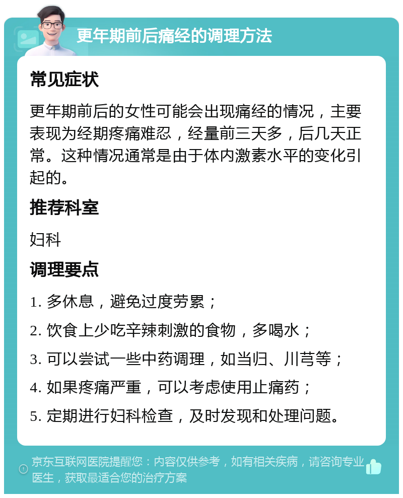 更年期前后痛经的调理方法 常见症状 更年期前后的女性可能会出现痛经的情况，主要表现为经期疼痛难忍，经量前三天多，后几天正常。这种情况通常是由于体内激素水平的变化引起的。 推荐科室 妇科 调理要点 1. 多休息，避免过度劳累； 2. 饮食上少吃辛辣刺激的食物，多喝水； 3. 可以尝试一些中药调理，如当归、川芎等； 4. 如果疼痛严重，可以考虑使用止痛药； 5. 定期进行妇科检查，及时发现和处理问题。