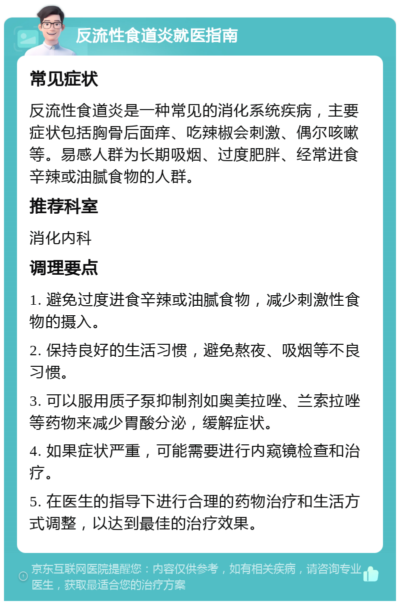 反流性食道炎就医指南 常见症状 反流性食道炎是一种常见的消化系统疾病，主要症状包括胸骨后面痒、吃辣椒会刺激、偶尔咳嗽等。易感人群为长期吸烟、过度肥胖、经常进食辛辣或油腻食物的人群。 推荐科室 消化内科 调理要点 1. 避免过度进食辛辣或油腻食物，减少刺激性食物的摄入。 2. 保持良好的生活习惯，避免熬夜、吸烟等不良习惯。 3. 可以服用质子泵抑制剂如奥美拉唑、兰索拉唑等药物来减少胃酸分泌，缓解症状。 4. 如果症状严重，可能需要进行内窥镜检查和治疗。 5. 在医生的指导下进行合理的药物治疗和生活方式调整，以达到最佳的治疗效果。