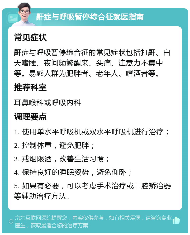 鼾症与呼吸暂停综合征就医指南 常见症状 鼾症与呼吸暂停综合征的常见症状包括打鼾、白天嗜睡、夜间频繁醒来、头痛、注意力不集中等。易感人群为肥胖者、老年人、嗜酒者等。 推荐科室 耳鼻喉科或呼吸内科 调理要点 1. 使用单水平呼吸机或双水平呼吸机进行治疗； 2. 控制体重，避免肥胖； 3. 戒烟限酒，改善生活习惯； 4. 保持良好的睡眠姿势，避免仰卧； 5. 如果有必要，可以考虑手术治疗或口腔矫治器等辅助治疗方法。