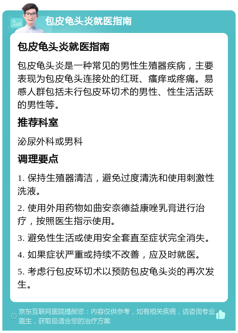 包皮龟头炎就医指南 包皮龟头炎就医指南 包皮龟头炎是一种常见的男性生殖器疾病，主要表现为包皮龟头连接处的红斑、瘙痒或疼痛。易感人群包括未行包皮环切术的男性、性生活活跃的男性等。 推荐科室 泌尿外科或男科 调理要点 1. 保持生殖器清洁，避免过度清洗和使用刺激性洗液。 2. 使用外用药物如曲安奈德益康唑乳膏进行治疗，按照医生指示使用。 3. 避免性生活或使用安全套直至症状完全消失。 4. 如果症状严重或持续不改善，应及时就医。 5. 考虑行包皮环切术以预防包皮龟头炎的再次发生。