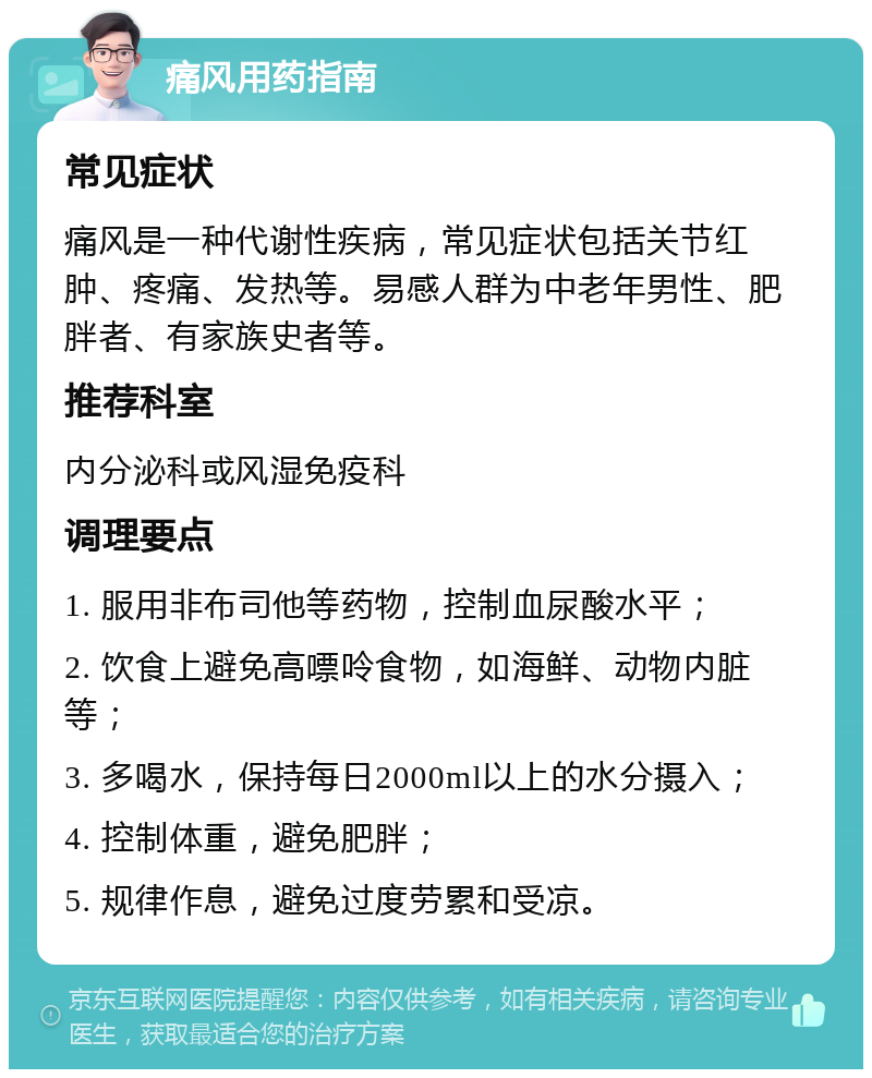 痛风用药指南 常见症状 痛风是一种代谢性疾病，常见症状包括关节红肿、疼痛、发热等。易感人群为中老年男性、肥胖者、有家族史者等。 推荐科室 内分泌科或风湿免疫科 调理要点 1. 服用非布司他等药物，控制血尿酸水平； 2. 饮食上避免高嘌呤食物，如海鲜、动物内脏等； 3. 多喝水，保持每日2000ml以上的水分摄入； 4. 控制体重，避免肥胖； 5. 规律作息，避免过度劳累和受凉。