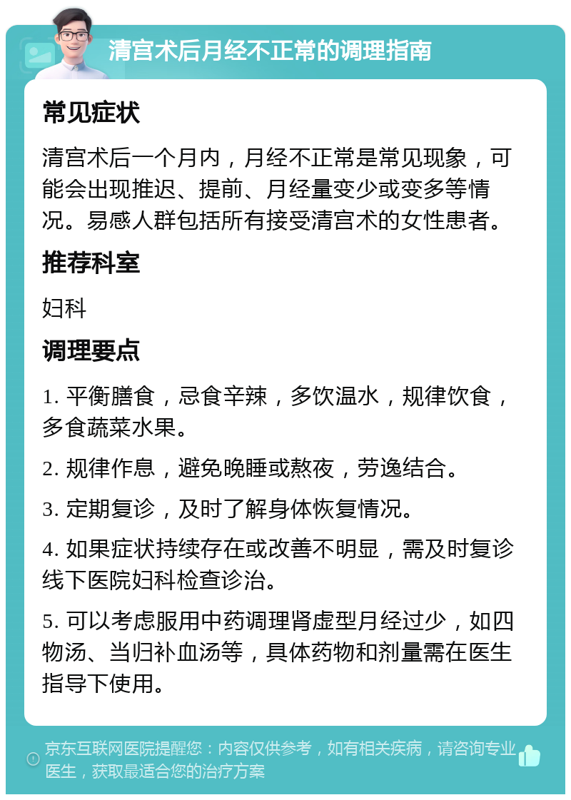 清宫术后月经不正常的调理指南 常见症状 清宫术后一个月内，月经不正常是常见现象，可能会出现推迟、提前、月经量变少或变多等情况。易感人群包括所有接受清宫术的女性患者。 推荐科室 妇科 调理要点 1. 平衡膳食，忌食辛辣，多饮温水，规律饮食，多食蔬菜水果。 2. 规律作息，避免晚睡或熬夜，劳逸结合。 3. 定期复诊，及时了解身体恢复情况。 4. 如果症状持续存在或改善不明显，需及时复诊线下医院妇科检查诊治。 5. 可以考虑服用中药调理肾虚型月经过少，如四物汤、当归补血汤等，具体药物和剂量需在医生指导下使用。