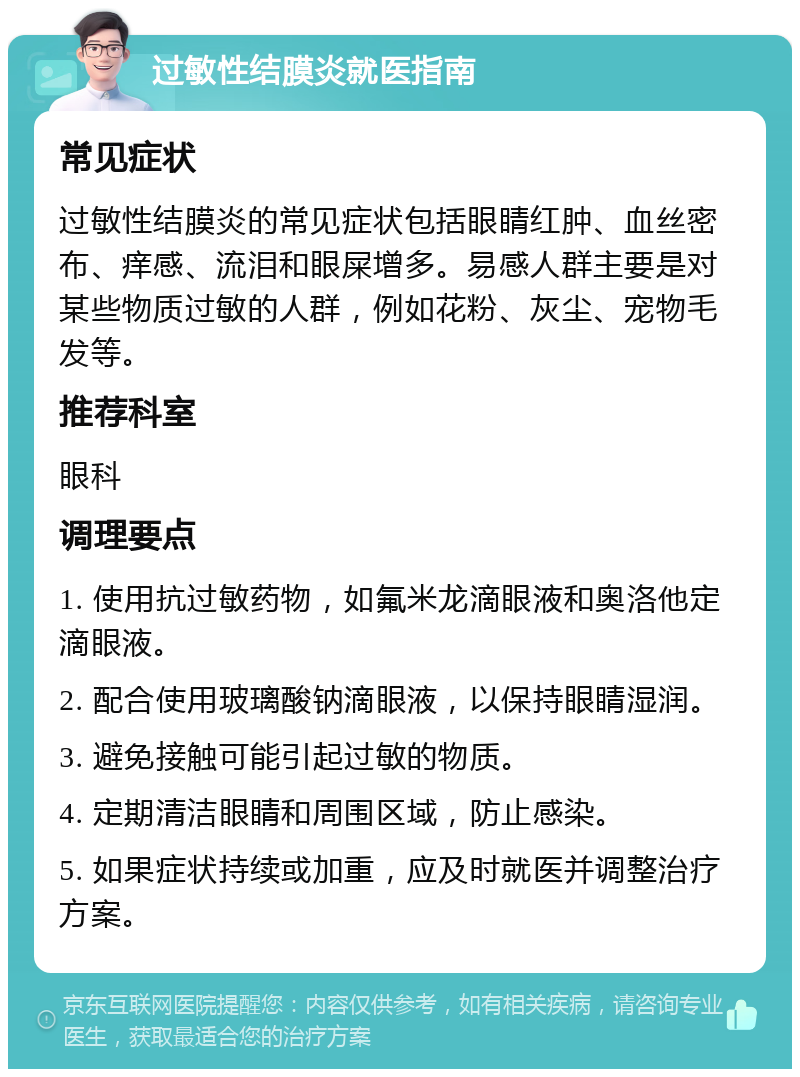 过敏性结膜炎就医指南 常见症状 过敏性结膜炎的常见症状包括眼睛红肿、血丝密布、痒感、流泪和眼屎增多。易感人群主要是对某些物质过敏的人群，例如花粉、灰尘、宠物毛发等。 推荐科室 眼科 调理要点 1. 使用抗过敏药物，如氟米龙滴眼液和奥洛他定滴眼液。 2. 配合使用玻璃酸钠滴眼液，以保持眼睛湿润。 3. 避免接触可能引起过敏的物质。 4. 定期清洁眼睛和周围区域，防止感染。 5. 如果症状持续或加重，应及时就医并调整治疗方案。