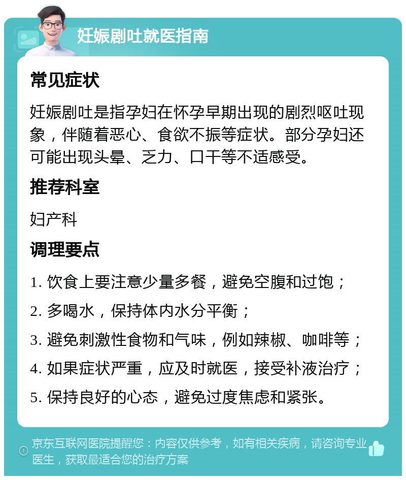 妊娠剧吐就医指南 常见症状 妊娠剧吐是指孕妇在怀孕早期出现的剧烈呕吐现象，伴随着恶心、食欲不振等症状。部分孕妇还可能出现头晕、乏力、口干等不适感受。 推荐科室 妇产科 调理要点 1. 饮食上要注意少量多餐，避免空腹和过饱； 2. 多喝水，保持体内水分平衡； 3. 避免刺激性食物和气味，例如辣椒、咖啡等； 4. 如果症状严重，应及时就医，接受补液治疗； 5. 保持良好的心态，避免过度焦虑和紧张。