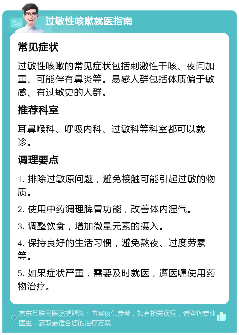 过敏性咳嗽就医指南 常见症状 过敏性咳嗽的常见症状包括刺激性干咳、夜间加重、可能伴有鼻炎等。易感人群包括体质偏于敏感、有过敏史的人群。 推荐科室 耳鼻喉科、呼吸内科、过敏科等科室都可以就诊。 调理要点 1. 排除过敏原问题，避免接触可能引起过敏的物质。 2. 使用中药调理脾胃功能，改善体内湿气。 3. 调整饮食，增加微量元素的摄入。 4. 保持良好的生活习惯，避免熬夜、过度劳累等。 5. 如果症状严重，需要及时就医，遵医嘱使用药物治疗。