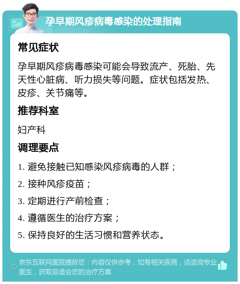 孕早期风疹病毒感染的处理指南 常见症状 孕早期风疹病毒感染可能会导致流产、死胎、先天性心脏病、听力损失等问题。症状包括发热、皮疹、关节痛等。 推荐科室 妇产科 调理要点 1. 避免接触已知感染风疹病毒的人群； 2. 接种风疹疫苗； 3. 定期进行产前检查； 4. 遵循医生的治疗方案； 5. 保持良好的生活习惯和营养状态。