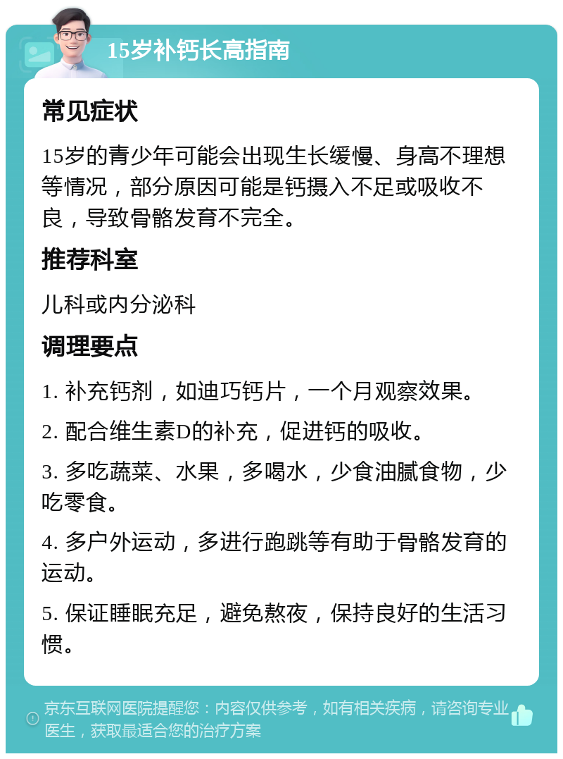 15岁补钙长高指南 常见症状 15岁的青少年可能会出现生长缓慢、身高不理想等情况，部分原因可能是钙摄入不足或吸收不良，导致骨骼发育不完全。 推荐科室 儿科或内分泌科 调理要点 1. 补充钙剂，如迪巧钙片，一个月观察效果。 2. 配合维生素D的补充，促进钙的吸收。 3. 多吃蔬菜、水果，多喝水，少食油腻食物，少吃零食。 4. 多户外运动，多进行跑跳等有助于骨骼发育的运动。 5. 保证睡眠充足，避免熬夜，保持良好的生活习惯。