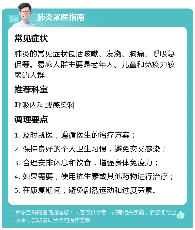 肺炎就医指南 常见症状 肺炎的常见症状包括咳嗽、发烧、胸痛、呼吸急促等。易感人群主要是老年人、儿童和免疫力较弱的人群。 推荐科室 呼吸内科或感染科 调理要点 1. 及时就医，遵循医生的治疗方案； 2. 保持良好的个人卫生习惯，避免交叉感染； 3. 合理安排休息和饮食，增强身体免疫力； 4. 如果需要，使用抗生素或其他药物进行治疗； 5. 在康复期间，避免剧烈运动和过度劳累。