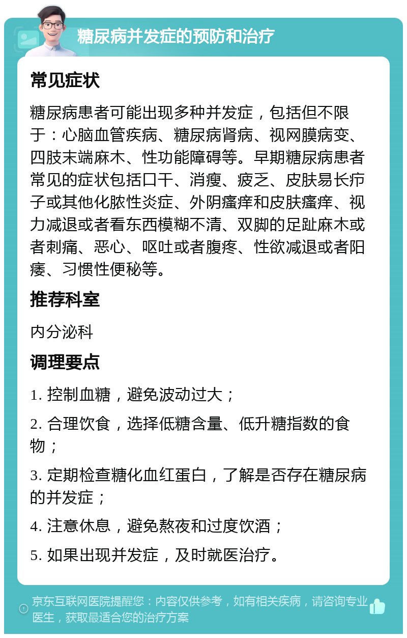 糖尿病并发症的预防和治疗 常见症状 糖尿病患者可能出现多种并发症，包括但不限于：心脑血管疾病、糖尿病肾病、视网膜病变、四肢末端麻木、性功能障碍等。早期糖尿病患者常见的症状包括口干、消瘦、疲乏、皮肤易长疖子或其他化脓性炎症、外阴瘙痒和皮肤瘙痒、视力减退或者看东西模糊不清、双脚的足趾麻木或者刺痛、恶心、呕吐或者腹疼、性欲减退或者阳痿、习惯性便秘等。 推荐科室 内分泌科 调理要点 1. 控制血糖，避免波动过大； 2. 合理饮食，选择低糖含量、低升糖指数的食物； 3. 定期检查糖化血红蛋白，了解是否存在糖尿病的并发症； 4. 注意休息，避免熬夜和过度饮酒； 5. 如果出现并发症，及时就医治疗。