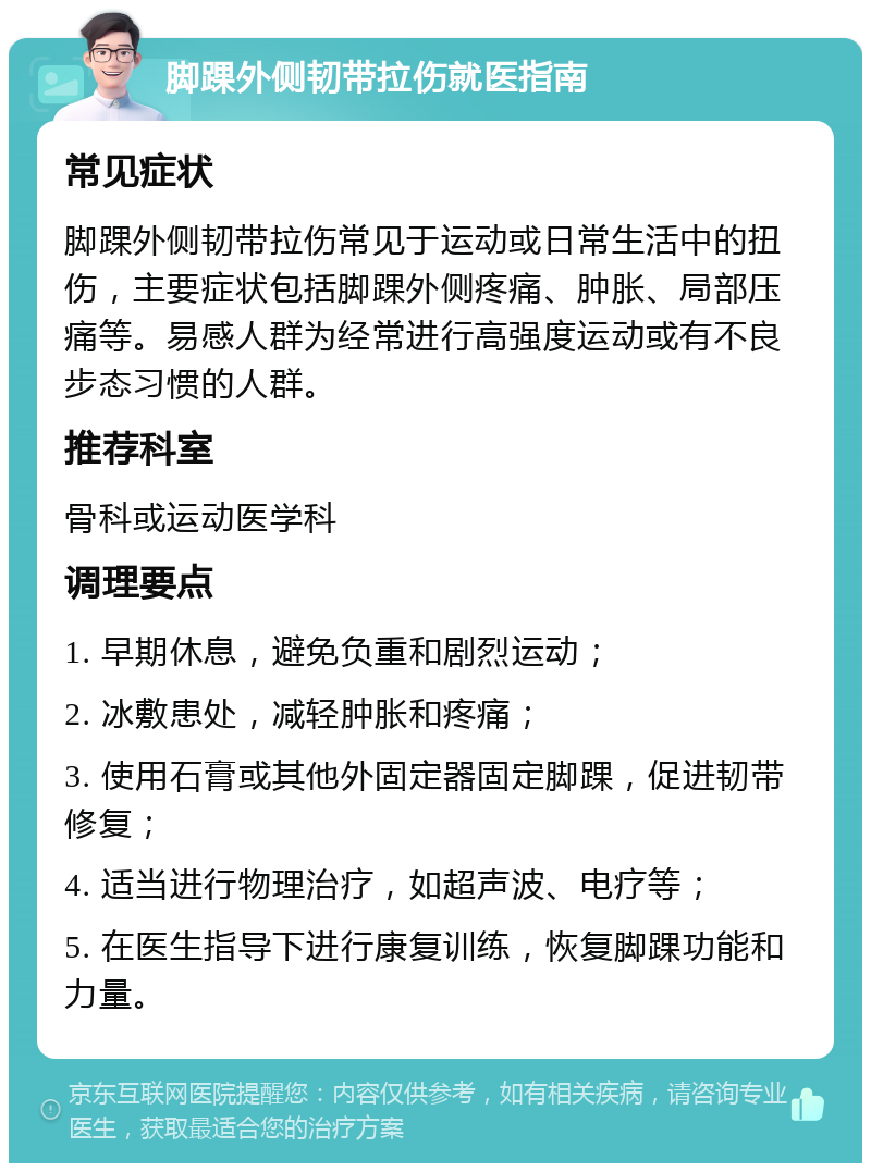 脚踝外侧韧带拉伤就医指南 常见症状 脚踝外侧韧带拉伤常见于运动或日常生活中的扭伤，主要症状包括脚踝外侧疼痛、肿胀、局部压痛等。易感人群为经常进行高强度运动或有不良步态习惯的人群。 推荐科室 骨科或运动医学科 调理要点 1. 早期休息，避免负重和剧烈运动； 2. 冰敷患处，减轻肿胀和疼痛； 3. 使用石膏或其他外固定器固定脚踝，促进韧带修复； 4. 适当进行物理治疗，如超声波、电疗等； 5. 在医生指导下进行康复训练，恢复脚踝功能和力量。