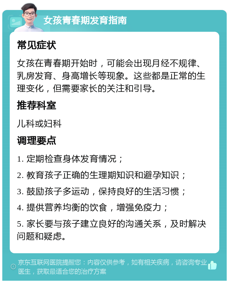 女孩青春期发育指南 常见症状 女孩在青春期开始时，可能会出现月经不规律、乳房发育、身高增长等现象。这些都是正常的生理变化，但需要家长的关注和引导。 推荐科室 儿科或妇科 调理要点 1. 定期检查身体发育情况； 2. 教育孩子正确的生理期知识和避孕知识； 3. 鼓励孩子多运动，保持良好的生活习惯； 4. 提供营养均衡的饮食，增强免疫力； 5. 家长要与孩子建立良好的沟通关系，及时解决问题和疑虑。